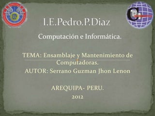 Computación e Informática.

TEMA: Ensamblaje y Mantenimiento de
          Computadoras.
 AUTOR: Serrano Guzman Jhon Lenon

         AREQUIPA- PERU.
              2012
 