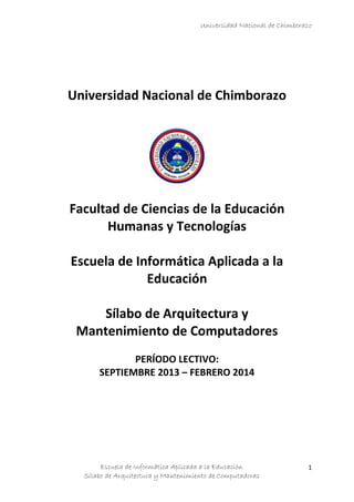 Universidad Nacional de Chimborazo

Universidad Nacional de Chimborazo

Facultad de Ciencias de la Educación
Humanas y Tecnologías
Escuela de Informática Aplicada a la
Educación
Sílabo de Arquitectura y
Mantenimiento de Computadores
PERÍODO LECTIVO:
SEPTIEMBRE 2013 – FEBRERO 2014

Escuela de Informática Aplicada a la Educación
Sílabo de Arquitectura y Mantenimiento de Computadoras

1

 