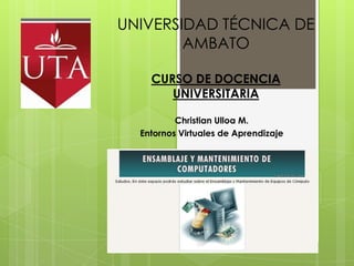 UNIVERSIDAD TÉCNICA DE
        AMBATO

    CURSO DE DOCENCIA
       UNIVERSITARIA

          Christian Ulloa M.
  Entornos Virtuales de Aprendizaje
 