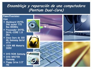 Ensamblaje y reparación de una computadora
               (Pentium Dual-Core)
Especificaciones:
Case
 Mainboard INTEL
   946 socket 775
   Bus 800Mhz
 Procesador INTEL
   DUAL-CORE 1,8
   Ghz
 Disco Duro de 320
   Gb Samsung Serial
   ATA
 1024 MB Memoria
   DDR2

 DVD ROM Samsung
 DVD WRITER
  Samsung
 Floppy Drive 3.5”
  HD
 