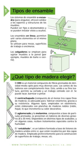 1 Tipos de ensamble
¿Qué tipo de madera elegir?2
El DM es un material compuesto de fibras prensadas de den-
sidad media apto para muy diversos usos. Los cantos de los
tableros son completamente lisos. Esto, unido a su fina tex-
tura, permite su cortado y un trabajo cómodo con él. Se
puede lacar, barnizar o pintar.
El contrachapado (compuesto de al menos tres capas finas
de madera), es adecuado para fabricar estanterías, gracias a
su resistencia. Algunos tipos, empleados en ebanistería,
están elaborados con planchas de maderas nobles (roble,
haya), lo que incrementa su valor decorativo.
El aglomerado y la melamina, compuestos a base de partí-
culas prensadas, se presentan en tableros de diversos groso-
res (8 a 30 mm). Disponibles en distintos tipos de acabados, y
en algunos casos, reciben tratamientos especiales contra la
humedad.
El “entablado”, es un tablero formado a base de listones de
madera unidos entre sí, que están recubiertos por dos capas
de madera. Empleado preferentemente para la construcción
de superficies de trabajo, mesas, etc.
Los sistemas de ensamble a escua-
dra (para ángulos), ofrecen solidez
a los soportes y estructuras de los
muebles.
Pueden ser fijos o desmontables y
se pueden instalar vistos u ocultos.
Los colgadores se emplean para
sujetar muebles a la pared (por
ejemplo, muebles de baño o coci-
na).
Los ensambles en línea, permiten
unir varios elementos en el mismo
plano.
Se utilizan para mesas, superficies
de trabajo o encimeras.
w w w . l e r o y m e r l i n . e s • © L e r o y M e r l i n , S . A . , 2 0 0 2
 