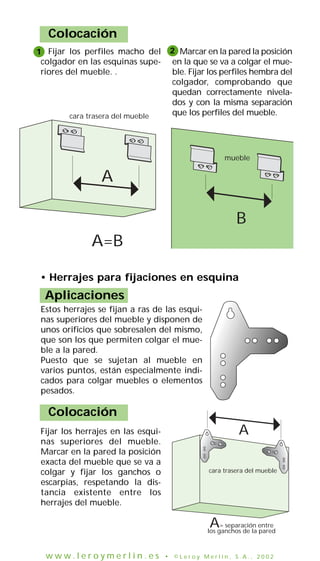 Colocación
cara trasera del mueble
mueble
A
A=B
B
• Herrajes para fijaciones en esquina
Aplicaciones
Estos herrajes se fijan a ras de las esqui-
nas superiores del mueble y disponen de
unos orificios que sobresalen del mismo,
que son los que permiten colgar el mue-
ble a la pared.
Puesto que se sujetan al mueble en
varios puntos, están especialmente indi-
cados para colgar muebles o elementos
pesados.
Fijar los herrajes en las esqui-
nas superiores del mueble.
Marcar en la pared la posición
exacta del mueble que se va a
colgar y fijar los ganchos o
escarpias, respetando la dis-
tancia existente entre los
herrajes del mueble.
Colocación
cara trasera del mueble
A
A= separación entre
los ganchos de la pared
Fijar los perfiles macho del
colgador en las esquinas supe-
riores del mueble. .
Marcar en la pared la posición
en la que se va a colgar el mue-
ble. Fijar los perfiles hembra del
colgador, comprobando que
quedan correctamente nivela-
dos y con la misma separación
que los perfiles del mueble.
21
w w w . l e r o y m e r l i n . e s • © L e r o y M e r l i n , S . A . , 2 0 0 2
 