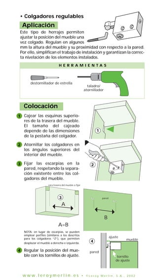 Cajear las esquinas superio-
res de la trasera del mueble.
El tamaño del cajeado
depende de las dimensiones
de la pestaña del colgador.
Atornillar los colgadores en
los ángulos superiores del
interior del mueble.
Fijar las escarpias en la
pared, respetando la separa-
ción existente entre los col-
gadores del mueble.
NOTA: en lugar de escarpias, se pueden
emplear perfiles (similares a los descritos
para los colgadores “Z”), que permiten
desplazar el mueble a derecha e izquierda.
Regular la posición del mue-
ble con los tornillos de ajuste.
Colocación
destornillador de estrella
taladro/
atornillador
H E R R A M I E N T A S
1
2
3
4
1
2
ajuste
tornillo
de ajuste
mueble
pared
cara trasera del mueble a fijar
pared
A
A=B
B
3
4
• Colgadores regulables
Aplicación
Este tipo de herrajes permiten
ajustar la posición del mueble una
vez colgado. Regulan en algunos
mm la altura del mueble y su proximidad con respecto a la pared.
Por ello, simplifican el trabajo de instalación y garantizan la correc-
ta nivelación de los elementos instalados.
w w w . l e r o y m e r l i n . e s • © L e r o y M e r l i n , S . A . , 2 0 0 2
 