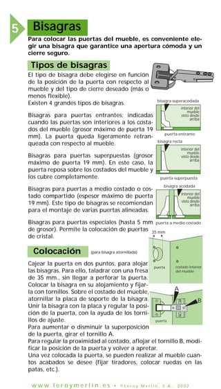 Bisagras5
Para colocar las puertas del mueble, es conveniente ele-
gir una bisagra que garantice una apertura cómoda y un
cierre seguro.
Tipos de bisagras
El tipo de bisagra debe elegirse en función
de la posición de la puerta con respecto al
mueble y del tipo de cierre deseado (más o
menos flexible).
Existen 4 grandes tipos de bisagras.
Bisagras para puertas entrantes: indicadas
cuando las puertas son interiores a los costa-
dos del mueble (grosor máximo de puerta 19
mm). La puerta queda ligeramente retran-
queada con respecto al mueble.
Bisagras para puertas superpuestas (grosor
máximo de puerta 19 mm). En este caso, la
puerta reposa sobre los costados del mueble y
los cubre completamente.
Bisagras para puertas a medio costado o cos-
tado compartido (espesor máximo de puerta
19 mm). Este tipo de bisagras se recomiendan
para el montaje de varias puertas alineadas.
Bisagras para puertas especiales (hasta 5 mm
de grosor). Permite la colocación de puertas
de cristal.
interior del
mueble
visto desde
arriba
puerta entrante
bisagra superacodada
puerta superpuesta
puerta a medio costado
bisagra recta
bisagra acodada
interior del
mueble
visto desde
arriba
interior del
mueble
visto desde
arriba
Colocación
Cajear la puerta en dos puntos, para alojar
las bisagras. Para ello, taladrar con una fresa
de 35 mm., sin llegar a perforar la puerta.
Colocar la bisagra en su alojamiento y fijar-
la con tornillos. Sobre el costado del mueble,
atornillar la placa de soporte de la bisagra.
Unir la bisagra con la placa y regular la posi-
ción de la puerta, con la ayuda de los torni-
llos de ajuste.
Para aumentar o disminuir la superposición
de la puerta, girar el tornillo A.
Para regular la proximidad al costado, aflojar el tornillo B, modi-
ficar la posición de la puerta y volver a apretar.
Una vez colocada la puerta, se pueden realizar al mueble cuan-
tos acabados se desee (fijar tiradores, colocar ruedas en las
patas, etc.).
(para bisagra atornillada)
A
B
puerta
puerta costado interior
del mueble
35 mm
w w w . l e r o y m e r l i n . e s • © L e r o y M e r l i n , S . A . , 2 0 0 2
 