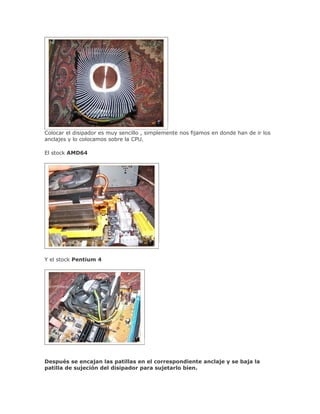 Colocar el disipador es muy sencillo , simplemente nos fijamos en donde han de ir los
anclajes y lo colocamos sobre la CPU.

El stock AMD64




Y el stock Pentium 4




Después se encajan las patillas en el correspondiente anclaje y se baja la
patilla de sujeción del disipador para sujetarlo bien.
 