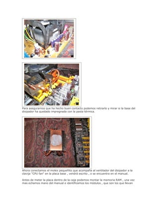Para asegurarnos que ha hecho buen contacto podemos retirarlo y mirar si la base del
disipador ha quedado impregnada con la pasta térmica.




Ahora conectamos el molex pequeñito que acompaña al ventilador del disipador a la
clavija "CPU fan" en la placa base , vendrá escrito , o se encuentra en el manual.

Antes de meter la placa dentro de la caja podemos montar la memoria RAM , una vez
mas echamos mano del manual e identificamos los módulos , que son los que llevan
 