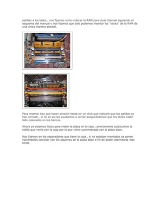 patillas a los lados , nos fijamos como colocar la RAM para dual channel siguiendo el
esquema del manual y nos fijamos que solo podemos insertar los "sticks" de la RAM de
una única manera posible.




Para insertar hay que hacer presión hasta oir un click que indicará que las patillas se
han cerrado , si no es asi las ayudamos a cerrar asegurándonos que los sticks están
bién colocados en los bancos.

Ahora ya estamos listos para meter la placa en la caja , previamente sustituimos la
rejilla que venía con la caja por la que viene suministrada con la placa base.

Nos fijamos en los separadores que tiene la caja , si no estaban montados se ponen
haciéndolos coincidir con los agujeros de la placa base a fin de poder atornillarla mas
tarde.
 