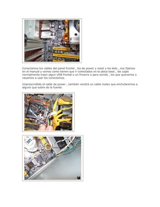 Conectamos los cables del panel frontal , los de power y reset y los leds , nos fijamos
en el manual y vemos como tienen que ir conectados en la placa base , las cajas
normalmente traen algun USB frontal o un firewire o para sonido , los que queramos o
vayamos a usar los conectamos.

Imprescindible el cable de power , también vendrá un cable molex que enchufaremos a
alguno que sobre de la fuente.
 