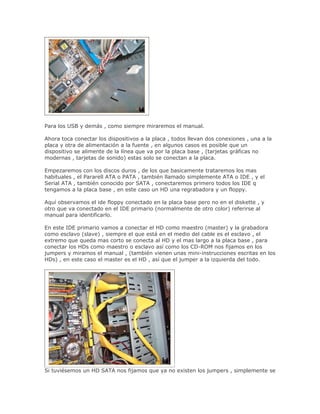 Para los USB y demás , como siempre miraremos el manual.

Ahora toca conectar los dispositivos a la placa , todos llevan dos conexiones , una a la
placa y otra de alimentación a la fuente , en algunos casos es posible que un
dispositivo se alimente de la línea que va por la placa base , (tarjetas gráficas no
modernas , tarjetas de sonido) estas solo se conectan a la placa.

Empezaremos con los discos duros , de los que basicamente trataremos los mas
habituales , el Pararell ATA o PATA , también llamado simplemente ATA o IDE , y el
Serial ATA , también conocido por SATA , conectaremos primero todos los IDE q
tengamos a la placa base , en este caso un HD una regrabadora y un floppy.

Aquí observamos el ide floppy conectado en la placa base pero no en el diskette , y
otro que va conectado en el IDE primario (normalmente de otro color) referirse al
manual para identificarlo.

En este IDE primario vamos a conectar el HD como maestro (master) y la grabadora
como esclavo (slave) , siempre el que está en el medio del cable es el esclavo , el
extremo que queda mas corto se conecta al HD y el mas largo a la placa base , para
conectar los HDs como maestro o esclavo así como los CD-ROM nos fijamos en los
jumpers y miramos el manual , (también vienen unas mini-instrucciones escritas en los
HDs) , en este caso el master es el HD , así que el jumper a la izquierda del todo.




Si tuviésemos un HD SATA nos fijamos que ya no existen los jumpers , simplemente se
 