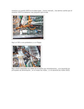 conecta a un puerto SATA en la placa base , (mirar manual) , nos damos cuenta que el
conector SATA es bastante mas pequeño que el eide




Aquí un IDE a una grabadora y a un floppy




Aquí vienen separados los cables de la fuente que necesitaremos , a la izquierda los
principales de alimentación , en el medio los molex , y a la derecha los molex SATA.
 