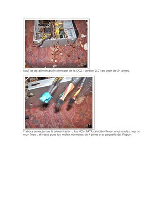 Aquí los de alimentación principal de la OCZ (version 2.0) es decir de 24 pines.




Y ahora conectamos la alimentación , los HDs SATA también llevan unos molex negros
muy finos , el resto pues los molex normales de 4 pines y el pequeño del floppy.
 
