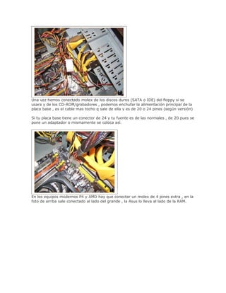 Una vez hemos conectado molex de los discos duros (SATA o IDE) del floppy si se
usara y de los CD-ROM/grabadores , podemos enchufar la alimentación principal de la
placa base , es el cable mas tocho q sale de ella y es de 20 o 24 pines (según versión)

Si tu placa base tiene un conector de 24 y tu fuente es de las normales , de 20 pues se
pone un adaptador o mismamente se coloca así.




En los equipos modernos P4 y AMD hay que conectar un molex de 4 pines extra , en la
foto de arriba sale conectado al lado del grande , la Asus lo lleva al lado de la RAM.
 