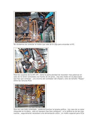 No olvidemos de conectar el molex que sale de la caja para encender el PC.




Para los usuarios de la DFI nf4 , tiene la particularidad de necesitar mas potencia en
caso de no tener conectada una fuente de 24 pines , hay dos molex en la placa base
que hay que conectar , uno encima del ventilador del chipset y otro de tamaño "floppy"
entre las ranuras PCIe




Una vez casi todo conectado , podemos pinchar la tarjeta gráfica , (en caso de no estar
integrada en la placa , esto en equipos mas bien antiguos) , si tu gráfica es de las mas
nuevas , seguramente necesitara una alimentación extra , un molex especial para PCIe
 