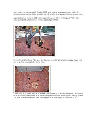 o un molex normal para AGP (en las 6800 ultra incluso se requieren dos molex ) ,
siempre procuraremos dejar un cable para la gráfica q no vaya conectado a nada mas.

Algunas fuentes como la OCZ traen separados y con filtros molex para VGA y para
disco duro (IDE) , también un molex especial para PCIe.




Si nuestra gráfica fuera PCIe y no tuviésemos conector de la fuente , seguro que vino
con la gráfica un adaptador como este.




Tanto para PCIe como para AGP montar una gráfica es la misma mecánica , buscamos
en el manual cual es el slot AGP o el PCIe dependiendo de nuestra placa base y gráfica
, al igual que las memorias RAM solo pueden ir de una postura , aquí una PCIe.
 