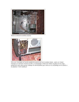 Ahora se colocan los tornillos externos




Una vez montada la fuente podemos ponernos con la placa base , para un mejor
manejo yo siempre monto la CPU y el disipador antes de meter la placa en la caja ,
podemos usar para poner debajo la almohadilla que viene en el embalaje de la placa y
el plástico "anti-estática"
 