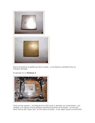 Ahora levantamos la patilla que fija el socket , y nos fijamos q también tiene un
triángulo dibujado

El ejemplo en un Pentium 4




Como era de suponer , el triángulo de la CPU ha de ir alineado con el del socket , con
cuidado y sin ejercer mucha presión insertamos los pines en el socket , no hay que
hacer fuerza solo "dejar caer" la CPU sobre el socket , si por algún casual no entra bién
 