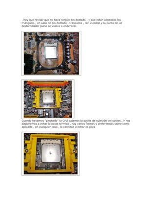, hay que revisar que no haya ningún pin doblado , y que están alineados los
triángulos , en caso de pin doblado , tranquilos , con cuidado y la punta de un
destornillador plano se vuelve a enderezar.




Cuando hayamos "pinchado" la CPU bajamos la patilla de sujeción del socket , y nos
disponemos a echar la pasta térmica , hay varias formas y preferencias sobre como
aplicarla , en cualquier caso , la cantidad a echar es poca
 