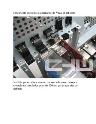 Finalmente anclamos o apernamos la VGA al gabinete




Ya falta poco.. ahora vamos con los cachureos como por
ejemplo un ventilador extra de 120mm para sacar aire del
gabinet
 
