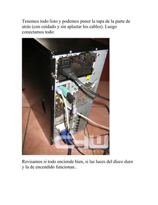 Tenemos todo listo y podemos poner la tapa de la parte de
atrás (con cuidado y sin aplastar los cables). Luego
conectamos todo:




Revisamos si todo enciende bien, si las luces del disco duro
y la de encendido funcionan..
 