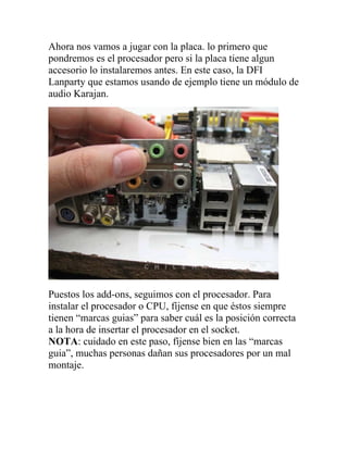 Ahora nos vamos a jugar con la placa. lo primero que
pondremos es el procesador pero si la placa tiene algun
accesorio lo instalaremos antes. En este caso, la DFI
Lanparty que estamos usando de ejemplo tiene un módulo de
audio Karajan.




Puestos los add-ons, seguimos con el procesador. Para
instalar el procesador o CPU, fíjense en que éstos siempre
tienen “marcas guias” para saber cuál es la posición correcta
a la hora de insertar el procesador en el socket.
NOTA: cuidado en este paso, fíjense bien en las “marcas
guia”, muchas personas dañan sus procesadores por un mal
montaje.
 