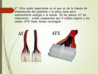  6° Otro cable importante es el que va de la fuente de
alimentación del gabinete a la placa base para
suministrarle energía a la misma. En las placas AT los
conectores , están compuestos por 4 cables negros y los
cables ATX tiene forma rectangulo
 