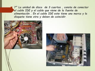  7° La unidad de disco de 3 cuartos , consta de conectar
el cable IDE y el cable que viene de la fuente de
alimentación . En el cable IDE este tiene una marca y la
disquete tiene otra y deben de coincidir.
 