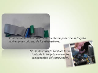4° se procede a desconectar la fuente de poder de la tarjeta
madre y de cada uno de los dispositivos.
5° se desconecta también los buses
tanto de la tarjeta como e los
componentes del computador.
 