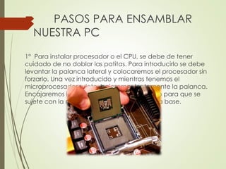 PASOS PARA ENSAMBLAR
NUESTRA PC
1° Para instalar procesador o el CPU, se debe de tener
cuidado de no doblar las patitas. Para introducirlo se debe
levantar la palanca lateral y colocaremos el procesador sin
forzarlo. Una vez introducido y mientras tenemos el
microprocesador sujeto, bajaremos lentamente la palanca.
Encajaremos la palanca al final del recorrido para que se
sujete con la muesca que se encuentra en la base.
 