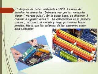  3° después de haber instalado el CPU. Es hora de
instalar las memorias. Debemos ver que las memorias
tienen “ marcas guías”. En la placa base, se disponen 3
ranuras o algunas veces 4 . La colocaremos en la primera
ranura , se coloca el modulo y luego pasaremos hacer
presión, hasta que las palancas de los extremos esten
bien colocadas.
 