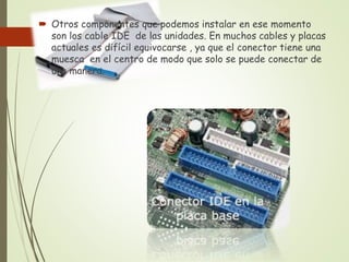 Otros componentes que podemos instalar en ese momento
son los cable IDE de las unidades. En muchos cables y placas
actuales es difícil equivocarse , ya que el conector tiene una
muesca en el centro de modo que solo se puede conectar de
una manera.
 