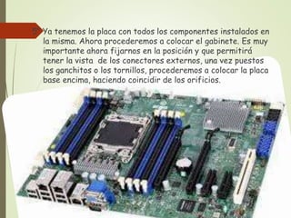 5° Ya tenemos la placa con todos los componentes instalados en
la misma. Ahora procederemos a colocar el gabinete. Es muy
importante ahora fijarnos en la posición y que permitirá
tener la vista de los conectores externos, una vez puestos
los ganchitos o los tornillos, procederemos a colocar la placa
base encima, haciendo coincidir de los orificios.
 