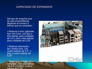 CAPACIDAD DE EXPANSION Del tipo de maquina que se esta ensamblando, depende el numero d bahías que se necesitan: Sistema básico: gabinete tipo mini torre, con dos o  tres bahías para unidades de 3.5”y dos o tres bahías  para unidades de 5.25” Sistema intermedio :  tipo media torre, con cuatro bahías de 3.5 “ y tres o cuatro bahías de 5.25” Sistema avanzado: torre completa , con seis bahías  de 3.5” y cuatro  o cinco bahías de 5.25 ” 