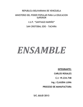 REPUBLICA BOLIVARIANA DE VENEZUELA
MINISTERIO DEL PODER POPULAR PARA LA EDUCACION
SUPERIOR
I.U.P. “SANTIAGO MARIÑO”
SAN CRISTOBAL EDO – TACHIRA
ENSAMBLE
INTEGRANTE:
CARLOS ROSALES
C.I: 19.234.748
Ing.: CLAUDIA LUNA
PROCESO DE MANUFACTURA
S/C JULIO 2013
 