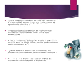  Aplique una pequeña cantidad de compuesto térmico a la
CPU y distribúyalo deforma pareja. Siga las instrucciones de
aplicación del fabricante.5.
 Alinee los dispositivos de retención del ensamblado del
disipador de calor o ventilador con los orificios de la
motherboard.6.
 Coloque el ensamblaje del disipador de calor o ventilador en
el socket de la CPU. Tenga cuidado para no apretar los cables
del ventilador de la CPU.7.
 Ajuste los dispositivos de retención del ensamblaje del
disipador de calor o ventilador para mantenerlo en su lugar.8.
 Conecte el cable de alimentación del ensamblaje del
disipador de calor o ventiladora la motherboard
 