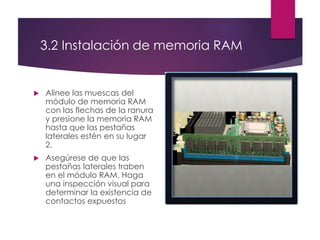 3.2 Instalación de memoria RAM
 Alinee las muescas del
módulo de memoria RAM
con las flechas de la ranura
y presione la memoria RAM
hasta que las pestañas
laterales estén en su lugar
2.
 Asegúrese de que las
pestañas laterales traben
en el módulo RAM. Haga
una inspección visual para
determinar la existencia de
contactos expuestos
 