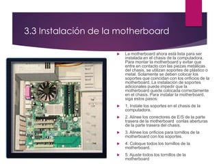 3.3 Instalación de la motherboard
 La motherboard ahora está lista para ser
instalada en el chasis de la computadora.
Para montar la motherboard y evitar que
entre en contacto con las piezas metálicas
del chasis, se utilizan soportes de plástico o
metal. Solamente se deben colocar los
soportes que coincidan con los orificios de la
motherboard. La instalación de soportes
adicionales puede impedir que la
motherboard quede colocada correctamente
en el chasis. Para instalar la motherboard,
siga estos pasos:
 1. Instale los soportes en el chasis de la
computadora.
 2. Alinee los conectores de E/S de la parte
trasera de la motherboard conlas aberturas
de la parte trasera del chasis.
 3. Alinee los orificios para tornillos de la
motherboard con los soportes.
 4. Coloque todos los tornillos de la
motherboard.
 5. Ajuste todos los tornillos de la
motherboard
 