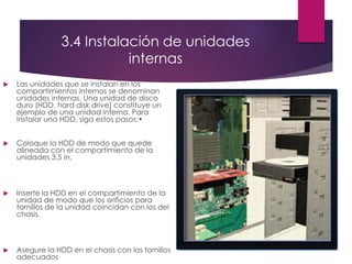 3.4 Instalación de unidades
internas
 Las unidades que se instalan en los
compartimientos internos se denominan
unidades internas. Una unidad de disco
duro (HDD, hard disk drive) constituye un
ejemplo de una unidad interna. Para
instalar una HDD, siga estos pasos:•
 Coloque la HDD de modo que quede
alineada con el compartimiento de la
unidades 3,5 in.
 Inserte la HDD en el compartimiento de la
unidad de modo que los orificios para
tornillos de la unidad coincidan con los del
chasis.
 Asegure la HDD en el chasis con los tornillos
adecuados
 