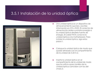 3.5.1 Instalación de la unidad óptica
 Una unidad óptica es un dispositivo de
almacenamiento que lee y escribe
información en CD y DVD. El conector de
alimentación Molex suministra energía a
la unidad óptica desdela fuente de
energía. El cable PATA conecta la
unidad óptica a la motherboard. Para
instalar la unidad óptica, siga estos
pasos:1.
 Coloque la unidad óptica de modo que
quede alineada con el compartimiento
de la unidad de 5,25 in.2.
 Inserte la unidad óptica en el
compartimiento de la unidad de modo
que los orificio spara tornillos de la
unidad óptica coincidan con los del
chasis.3.
 