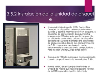 3.5.2 Instalación de la unidad de disquet
e
 Una unidad de disquete (FDD, Floppy Disk
Drive) es un dispositivo de almacenamiento
que lee y escribe información en un disquete. El
conector de alimentación Berg suministra
energía a la FDD desde la fuente de energía.
Un cable de datos de la unidad de disquete
conecta la FDD a la motherboard .La unidad
de disquete cabe dentro del compartimiento
de 3,5 in que se encuentra en la parte
delantera de la carcasa de la computadora .
Para instalar una FDD, siga estos pasos:
 Coloque la FDD de modo que quede alineada
con el compartimiento de la unidades 3,5 in.
 Inserte la FDD en el compartimiento de la
unidad de modo que los orificios para tornillos
de la FDD coincidan con los del chasis.
 