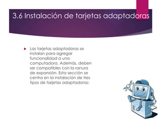 3.6 Instalación de tarjetas adaptadoras
 Las tarjetas adaptadoras se
instalan para agregar
funcionalidad a una
computadora. Además, deben
ser compatibles con la ranura
de expansión. Esta sección se
centra en la instalación de tres
tipos de tarjetas adaptadoras:
 