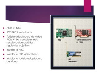  PCIe x1 NIC
 PCI NIC inalámbrica
 Tarjeta adaptadora de vídeo
PCIe x16Al completar esta
sección, alcanzará los
siguientes objetivos:
 Instalar la NIC.
 Instalar la NIC inalámbrica.
 Instalar la tarjeta adaptadora
de vídeo.
 