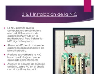 3.6.1 Instalación de la NIC
 La NIC permite que la
computadora se conecte a
una red. Utiliza ranuras de
expansión PCIyPCIe en la
motherboard. Para instalar la
NIC, siga estos pasos:
 Alinee la NIC con la ranura de
expansión correspondiente de
la motherboard.
 Presione suavemente la NIC
hasta que la tarjeta quede
colocada correctamente
 Asegure la consola de montaje
de la NIC para PC en el chasis
con el tornillo adecuado
 