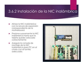 3.6.2 Instalación de la NIC inalámbrica
 Alinee la NIC inalámbrica
con la ranura de expansión
correspondiente de la
motherboard
 Presione suavemente la NIC
inalámbrica hasta que la
tarjeta quede colocada
correctamente
 Asegure la consola de
montaje de la NIC
inalámbrica para PC en el
chasis con el tornillo
adecuado.
 