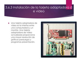 3.6.3 Instalación de la tarjeta adaptadora d
e vídeo
 Una tarjeta adaptadora de
vídeo es la interfaz entre
una computadora y un
monitor. Una tarjeta
adaptadora de vídeo
actualizada proporciona
una mayor resolución de
gráficos parauegos y
programas presentación.
 