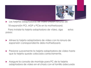  Las tarjetas adaptadoras de vídeo utilizan ranuras de
18 expansión PCI, AGP y PCIe en la motherboard.
Para instalar la tarjeta adaptadora de vídeo, siga estos
pasos:
 Alinee la tarjeta adaptadora de vídeo con la ranura de
expansión correspondiente dela motherboard.
 Presione suavemente la tarjeta adaptadora de vídeo hasta
que la tarjeta quede colocada correctamente.
 Asegure la consola de montaje para PC de la tarjeta
adaptadora de vídeo en el chasis con el tornillo adecuado
 