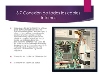 3.7 Conexión de todos los cables
internos
 Los cables de alimentación se utilizan
para distribuir electricidad de la
fuente de energía ala motherboard y
otros componentes. Los cables de
datos transmiten datos entre la
motherboard y los dispositivos de
almacenamiento, como los discos
duros. Los cables adicionales
conectan los botones y las luces de
los enlaces de la parte delantera de
la carcasa de la computadora con la
motherboard. Al completar esta
sección, alcanzará los siguientes
objetivos:
 Conectar los cables de alimentación.
 Conectar los cables de datos
 