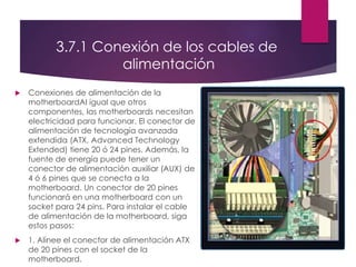 3.7.1 Conexión de los cables de
alimentación
 Conexiones de alimentación de la
motherboardAl igual que otros
componentes, las motherboards necesitan
electricidad para funcionar. El conector de
alimentación de tecnología avanzada
extendida (ATX, Advanced Technology
Extended) tiene 20 ó 24 pines. Además, la
fuente de energía puede tener un
conector de alimentación auxiliar (AUX) de
4 ó 6 pines que se conecta a la
motherboard. Un conector de 20 pines
funcionará en una motherboard con un
socket para 24 pins. Para instalar el cable
de alimentación de la motherboard, siga
estos pasos:
 1. Alinee el conector de alimentación ATX
de 20 pines con el socket de la
motherboard.
 