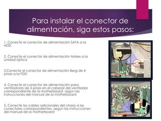 Para instalar el conector de
alimentación, siga estos pasos:
1. Conecte el conector de alimentación SATA a la
HDD
2. Conecte el conector de alimentación Molex a la
unidad óptica
3.Conecte el conector de alimentación Berg de 4
pines a la FDD
4. Conecte el conector de alimentación para
ventiladores de 3 pines en el cabezal del ventilador
correspondiente de la motherboard, según las
instrucciones del manual de la motherboard
5. Conecte los cables adicionales del chasis a los
conectores correspondientes, según las instrucciones
del manual de la motherboard
 