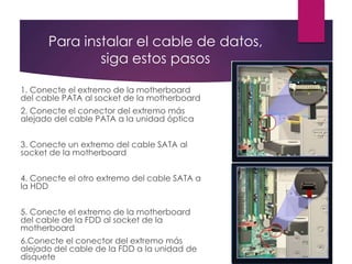 Para instalar el cable de datos,
siga estos pasos
1. Conecte el extremo de la motherboard
del cable PATA al socket de la motherboard
2. Conecte el conector del extremo más
alejado del cable PATA a la unidad óptica
3. Conecte un extremo del cable SATA al
socket de la motherboard
4. Conecte el otro extremo del cable SATA a
la HDD
5. Conecte el extremo de la motherboard
del cable de la FDD al socket de la
motherboard
6.Conecte el conector del extremo más
alejado del cable de la FDD a la unidad de
disquete
 