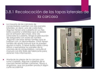 3.8.1 Recolocación de las tapas laterales de
la carcasa
 La mayoría de las carcasas de
computadora cuentan con dos paneles
laterales, es decir, uno de cada lado.
Algunos tienen una cubierta en sus tres
lados (superior y laterales) que se desliza
por el armazón del chasis. Una vez
colocada la cubierta, tenga la precaución
de asegurarla con todos los tornillos
.Algunas carcasas tienen tornillos que se
insertan con un destornillador. Otras tienen
tornillos de ajuste manual que se pueden
ajustar a mano. Si tiene dudas sobre cómo
retirar o reemplazar los paneles de la
carcasa de la computadora, consulte el
manual o el sitio Web del fabricante para
obtener más información.
 Manipule las piezas de la carcasa con
sumo cuidado. Algunas cubiertas de la
carcasa tienen bordes cortantes, filosos o
angulosos, que nos pueden producir algún
corte accidental
 